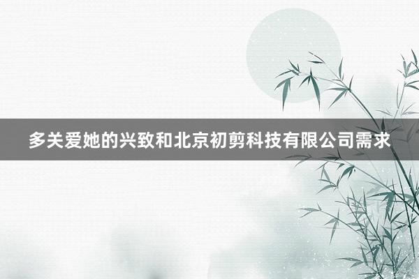 多关爱她的兴致和北京初剪科技有限公司需求