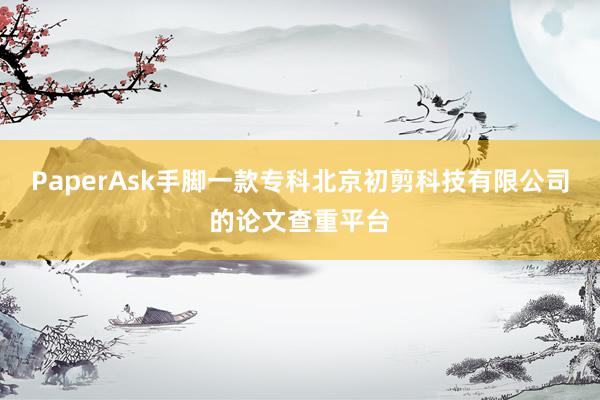 PaperAsk手脚一款专科北京初剪科技有限公司的论文查重平台