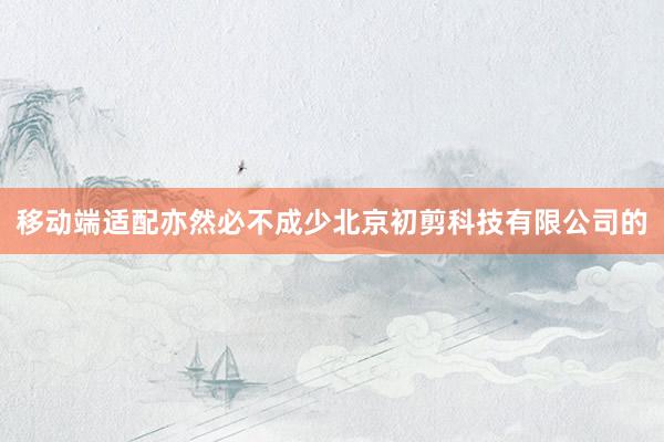 移动端适配亦然必不成少北京初剪科技有限公司的