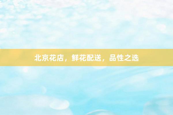 北京花店，鲜花配送，品性之选